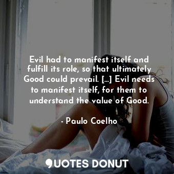 Evil had to manifest itself and fulfill its role, so that ultimately Good could prevail. [...] Evil needs to manifest itself, for them to understand the value of Good.