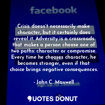 Crisis doesn’t necessarily make character, but it certainly does reveal it. Adversity is a crossroads that makes a person choose one of two paths: character or compromise. Every time he chooses character, he becomes stronger, even if that choice brings negative consequences.