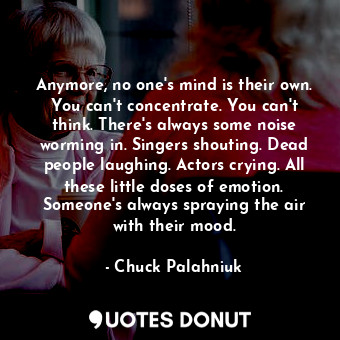 Anymore, no one's mind is their own. You can't concentrate. You can't think. There's always some noise worming in. Singers shouting. Dead people laughing. Actors crying. All these little doses of emotion. Someone's always spraying the air with their mood.