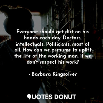 Everyone should get dirt on his hands each day. Doctors, intellectuals. Politicians, most of all. How can we presume to uplift the life of the working man, if we don't respect his work?