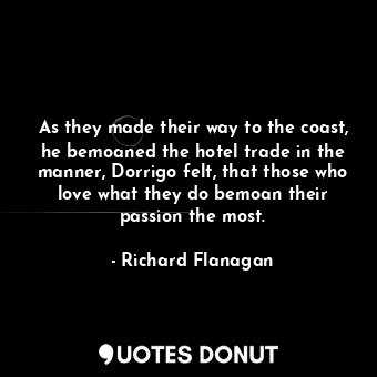 As they made their way to the coast, he bemoaned the hotel trade in the manner, Dorrigo felt, that those who love what they do bemoan their passion the most.
