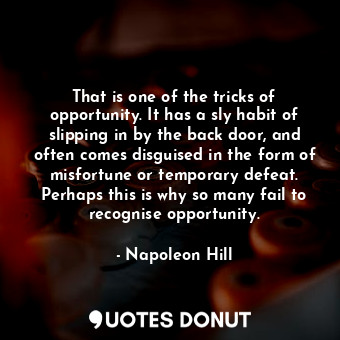 That is one of the tricks of opportunity. It has a sly habit of slipping in by the back door, and often comes disguised in the form of misfortune or temporary defeat. Perhaps this is why so many fail to recognise opportunity.