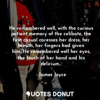 He remembered well, with the curious patient memory of the celibate, the first casual caresses her dress, her breath, her fingers had given him…He remembered well her eyes, the touch of her hand and his delirium...