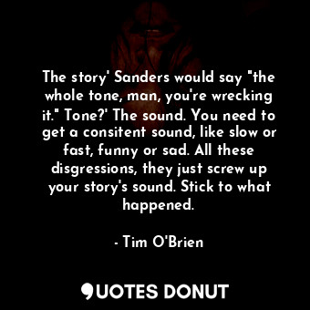The story' Sanders would say "the whole tone, man, you're wrecking it." Tone?' The sound. You need to get a consitent sound, like slow or fast, funny or sad. All these disgressions, they just screw up your story's sound. Stick to what happened.