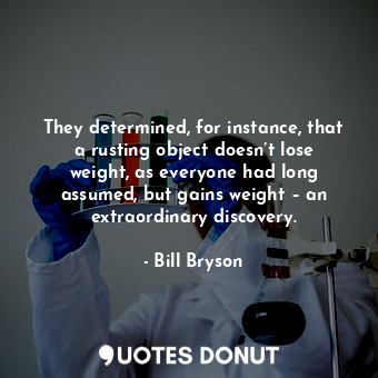 They determined, for instance, that a rusting object doesn’t lose weight, as everyone had long assumed, but gains weight – an extraordinary discovery.