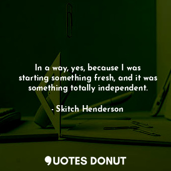  In a way, yes, because I was starting something fresh, and it was something tota... - Skitch Henderson - Quotes Donut