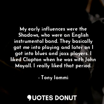 My early influences were the Shadows, who were an English instrumental band. They basically got me into playing and later on I got into blues and jazz players. I liked Clapton when he was with John Mayall. I really liked that period.