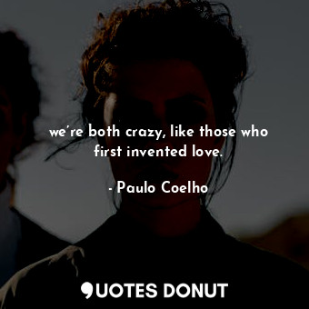 we’re both crazy, like those who first invented love.