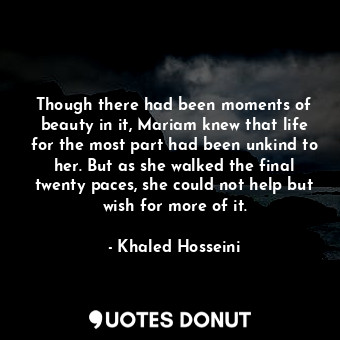 Though there had been moments of beauty in it, Mariam knew that life for the most part had been unkind to her. But as she walked the final twenty paces, she could not help but wish for more of it.