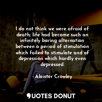 I do not think we were afraid of death; life had become such an infinitely boring alternation between a period of stimulation which failed to stimulate and of depression which hardly even depressed.