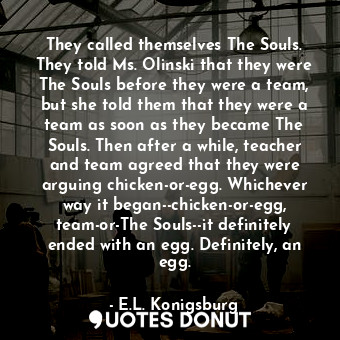 They called themselves The Souls. They told Ms. Olinski that they were The Souls before they were a team, but she told them that they were a team as soon as they became The Souls. Then after a while, teacher and team agreed that they were arguing chicken-or-egg. Whichever way it began--chicken-or-egg, team-or-The Souls--it definitely ended with an egg. Definitely, an egg.