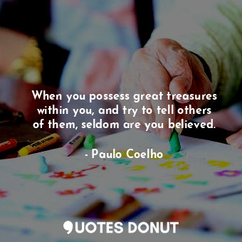 When you possess great treasures within you, and try to tell others of them, seldom are you believed.