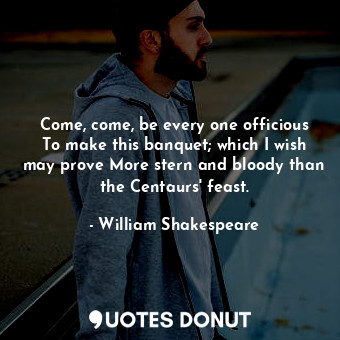 Come, come, be every one officious To make this banquet; which I wish may prove More stern and bloody than the Centaurs' feast.