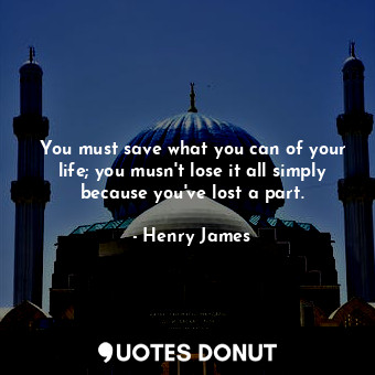 You must save what you can of your life; you musn't lose it all simply because you've lost a part.