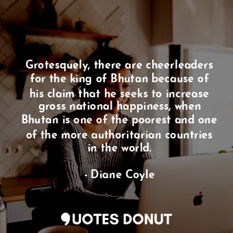 Grotesquely, there are cheerleaders for the king of Bhutan because of his claim that he seeks to increase gross national happiness, when Bhutan is one of the poorest and one of the more authoritarian countries in the world.