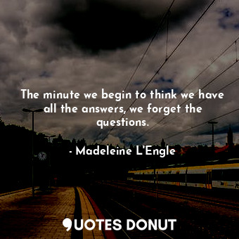 The minute we begin to think we have all the answers, we forget the questions.