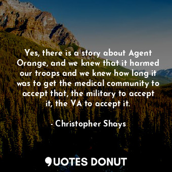 Yes, there is a story about Agent Orange, and we knew that it harmed our troops and we knew how long it was to get the medical community to accept that, the military to accept it, the VA to accept it.