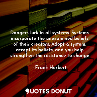 Dangers lurk in all systems. Systems incorporate the unexamined beliefs of their creators. Adopt a system, accept its beliefs, and you help strengthen the resistance to change