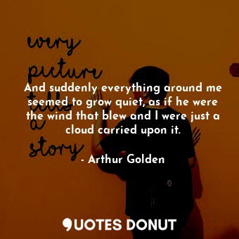 And suddenly everything around me seemed to grow quiet, as if he were the wind that blew and I were just a cloud carried upon it.