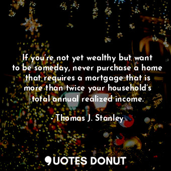 If you’re not yet wealthy but want to be someday, never purchase a home that requires a mortgage that is more than twice your household’s total annual realized income.