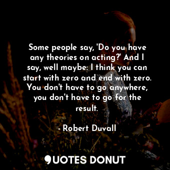 Some people say, &#39;Do you have any theories on acting?&#39; And I say, well maybe: I think you can start with zero and end with zero. You don&#39;t have to go anywhere, you don&#39;t have to go for the result.