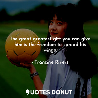  The great greatest gift you can give him is the freedom to spread his wings.... - Francine Rivers - Quotes Donut