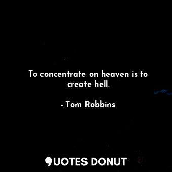 To concentrate on heaven is to create hell.
