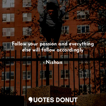 Follow your passion and everything else will follow accordingly