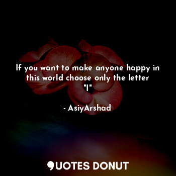 If you want to make anyone happy in this world choose only the letter "I"