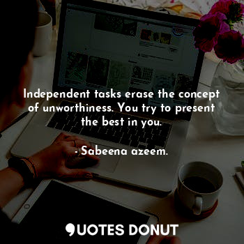 Independent tasks erase the concept of unworthiness. You try to present the best in you.