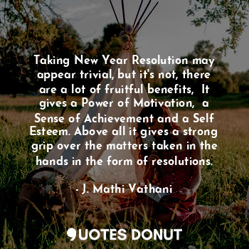 Taking New Year Resolution may appear trivial, but it's not, there are a lot of fruitful benefits,  It gives a Power of Motivation,  a Sense of Achievement and a Self Esteem. Above all it gives a strong grip over the matters taken in the hands in the form of resolutions.