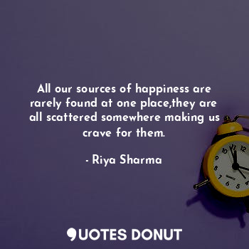 All our sources of happiness are rarely found at one place,they are all scattered somewhere making us crave for them.