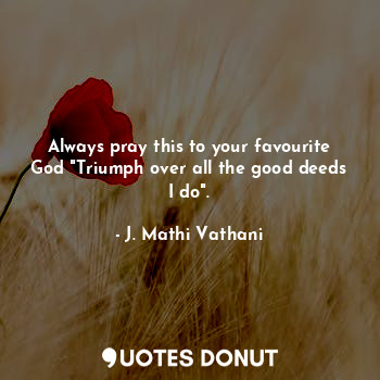 Always pray this to your favourite God "Triumph over all the good deeds I do".
