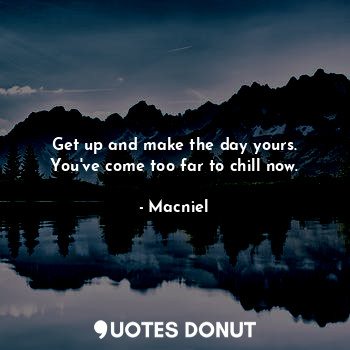 Get up and make the day yours.
You've come too far to chill now.