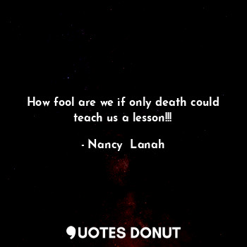  How fool are we if only death could teach us a lesson!!!... - Nancy  Lanah - Quotes Donut