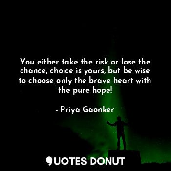 You either take the risk or lose the chance, choice is yours, but be wise to choose only the brave heart with the pure hope!