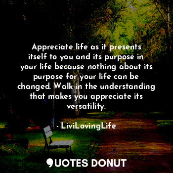 Appreciate life as it presents itself to you and its purpose in your life because nothing about its purpose for your life can be changed. Walk in the understanding that makes you appreciate its versatility.