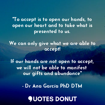 "To accept is to open our hands, to open our heart and to take what is presented to us.
 
We can only give what we are able to accept!

If our hands are not open to accept, we will not be able to manifest 
our gifts and abundance"