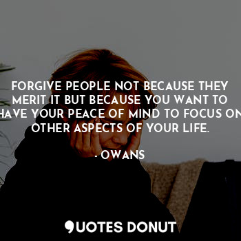 FORGIVE PEOPLE NOT BECAUSE THEY MERIT IT BUT BECAUSE YOU WANT TO HAVE YOUR PEACE OF MIND TO FOCUS ON OTHER ASPECTS OF YOUR LIFE.