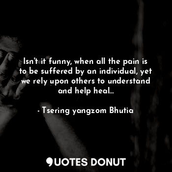Isn't it funny, when all the pain is to be suffered by an individual, yet we rely upon others to understand and help heal...