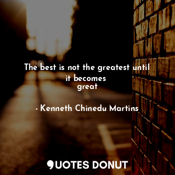 The best is not the greatest until it becomes 
great