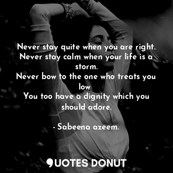 Never stay quite when you are right.
Never stay calm when your life is a storm.
Never bow to the one who treats you low 
You too have a dignity which you should adore.