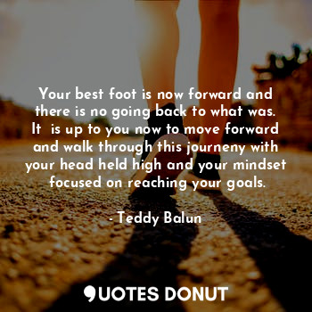 Your best foot is now forward and there is no going back to what was. It  is up to you now to move forward and walk through this journeny with your head held high and your mindset  focused on reaching your goals.