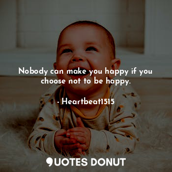 Nobody can make you happy if you choose not to be happy.