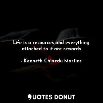 Life is a resources and everything attached to it are rewards