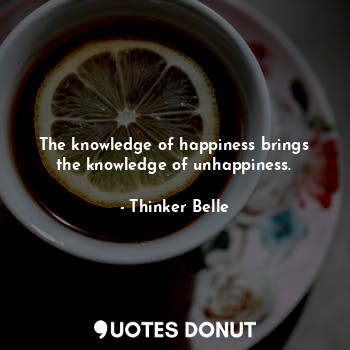 The knowledge of happiness brings the knowledge of unhappiness.