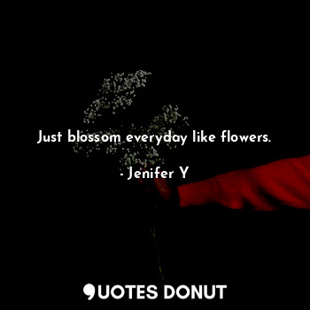 Just blossom everyday like flowers.