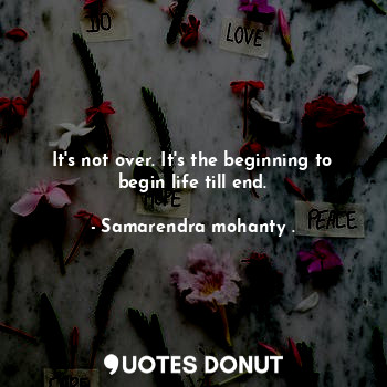 It's not over. It's the beginning to begin life till end.
