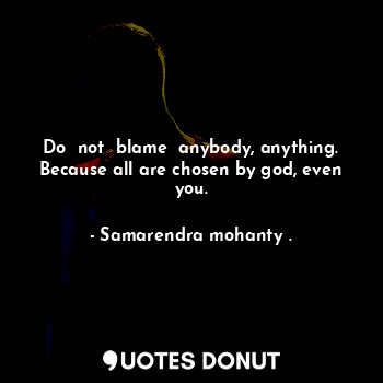 Do  not  blame  anybody, anything. Because all are chosen by god, even you.