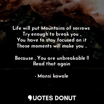 Life will put Mountains of sorrows 
Try enough to break you ,
You have to stay focused on it
Those moments will make you ..

Because , You are unbreakable !!
Read that again